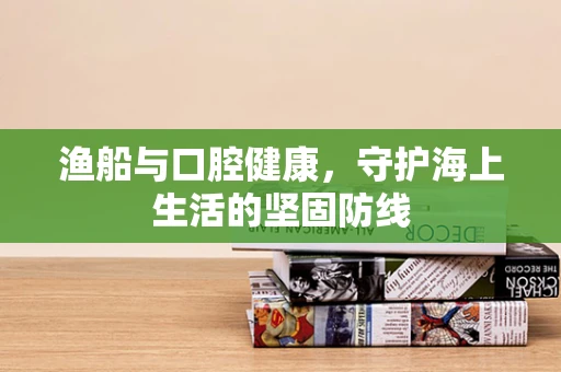 渔船与口腔健康，守护海上生活的坚固防线