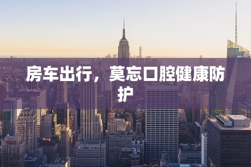房车出行，莫忘口腔健康防护