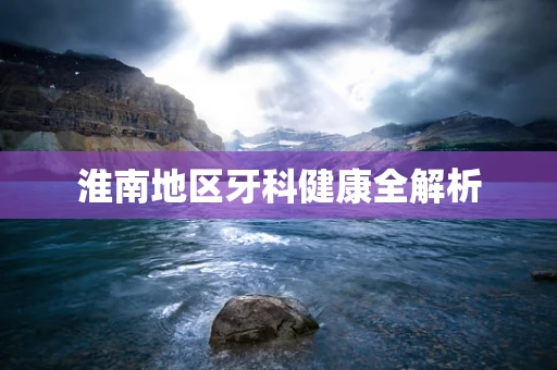 淮南地区牙科健康全解析