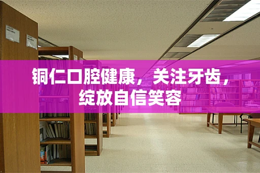 铜仁口腔健康，关注牙齿，绽放自信笑容