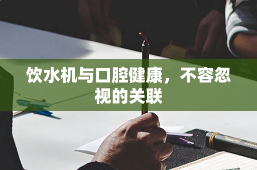 饮水机与口腔健康，不容忽视的关联