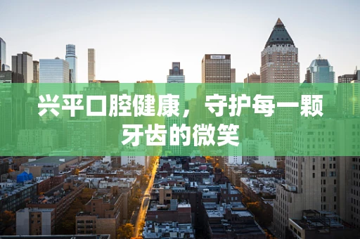 兴平口腔健康，守护每一颗牙齿的微笑