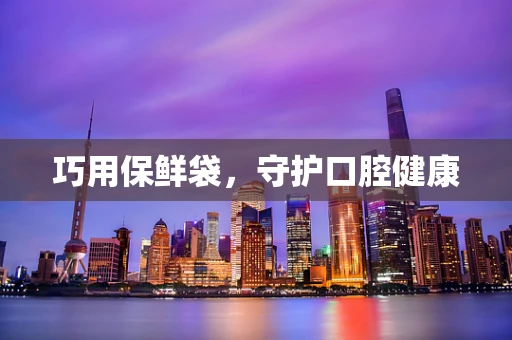巧用保鲜袋，守护口腔健康