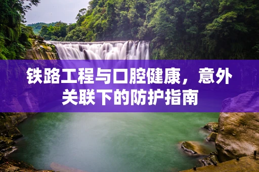 铁路工程与口腔健康，意外关联下的防护指南