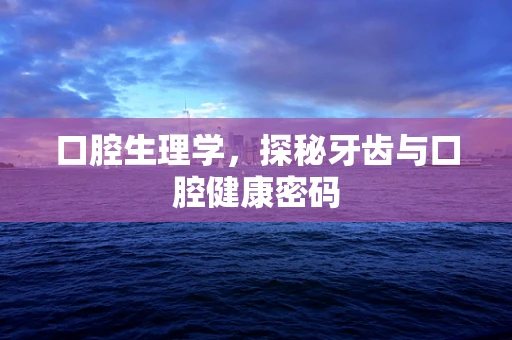 口腔生理学，探秘牙齿与口腔健康密码