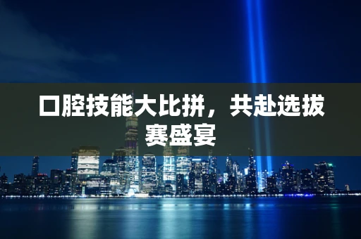 口腔技能大比拼，共赴选拔赛盛宴