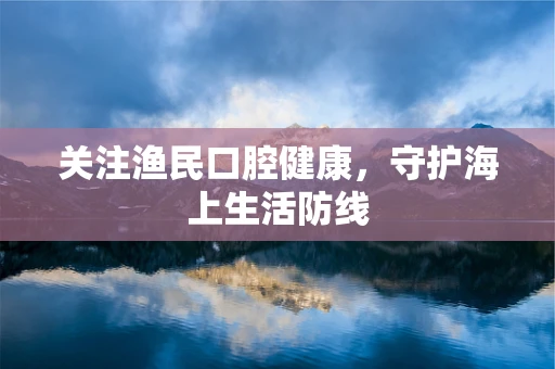 关注渔民口腔健康，守护海上生活防线