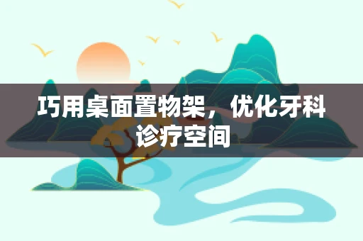 巧用桌面置物架，优化牙科诊疗空间