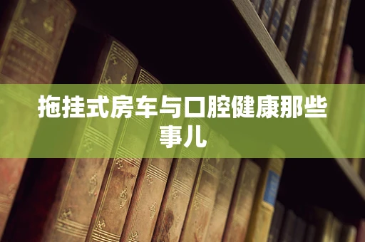 拖挂式房车与口腔健康那些事儿