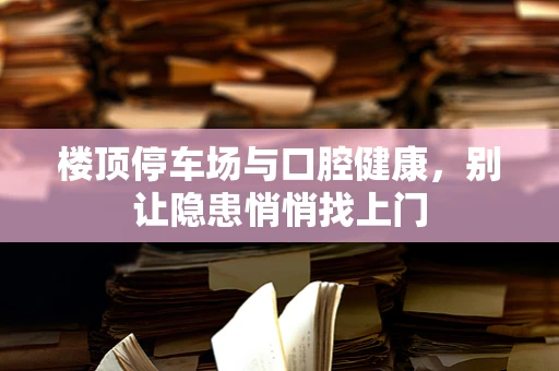 楼顶停车场与口腔健康，别让隐患悄悄找上门
