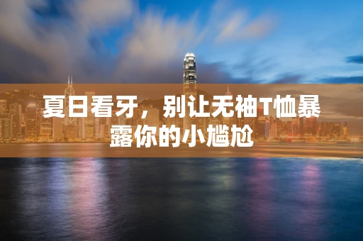 夏日看牙，别让无袖T恤暴露你的小尴尬