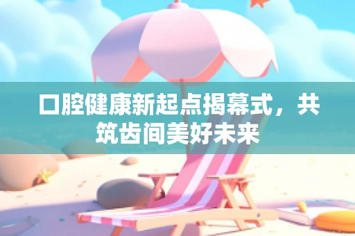 口腔健康新起点揭幕式，共筑齿间美好未来