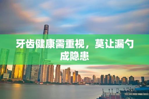 牙齿健康需重视，莫让漏勺成隐患