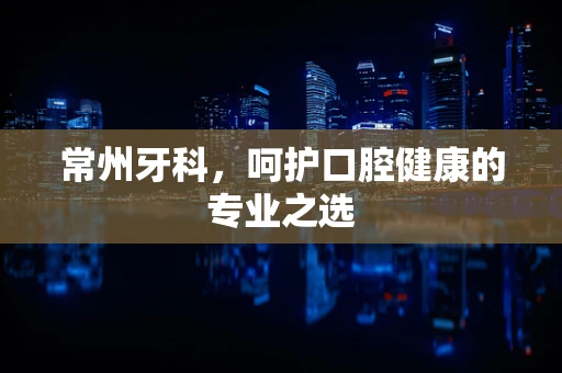 常州牙科，呵护口腔健康的专业之选