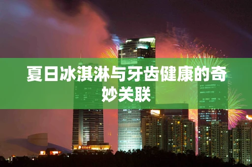 夏日冰淇淋与牙齿健康的奇妙关联