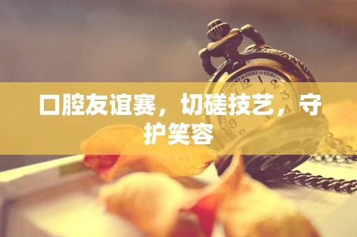 口腔友谊赛，切磋技艺，守护笑容