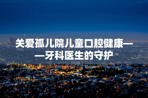关爱孤儿院儿童口腔健康——牙科医生的守护