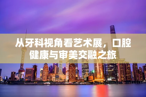 从牙科视角看艺术展，口腔健康与审美交融之旅