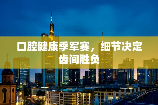 口腔健康季军赛，细节决定齿间胜负