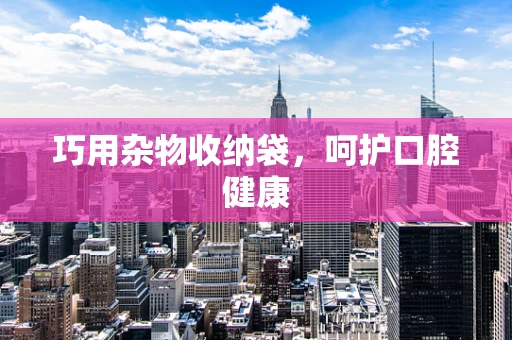 巧用杂物收纳袋，呵护口腔健康