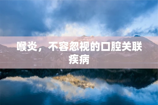 喉炎，不容忽视的口腔关联疾病