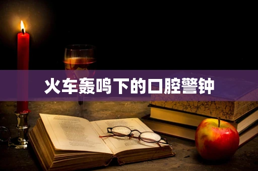 火车轰鸣下的口腔警钟