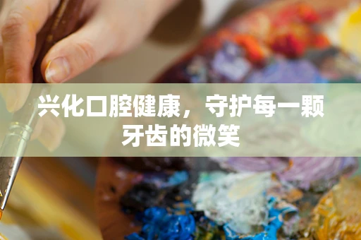 兴化口腔健康，守护每一颗牙齿的微笑