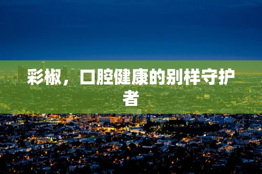 彩椒，口腔健康的别样守护者