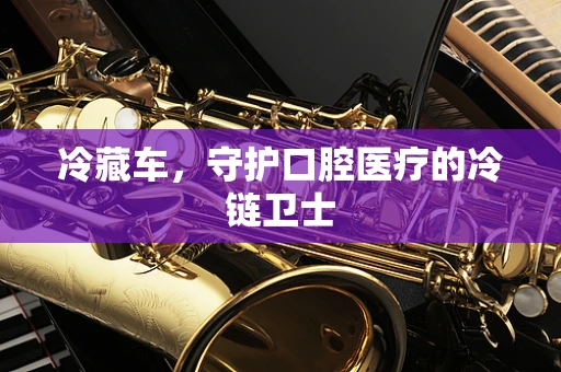 冷藏车，守护口腔医疗的冷链卫士