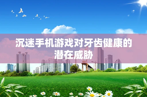 沉迷手机游戏对牙齿健康的潜在威胁