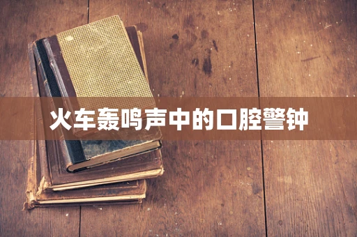 火车轰鸣声中的口腔警钟
