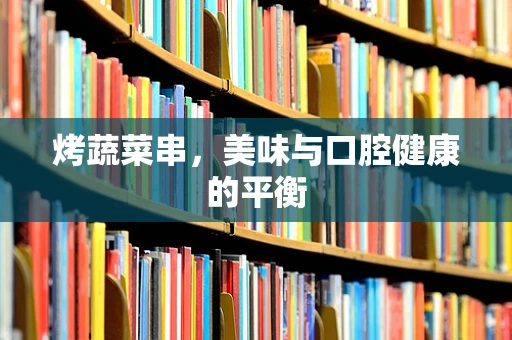 烤蔬菜串，美味与口腔健康的平衡