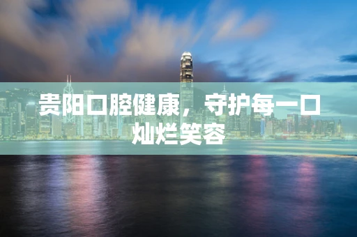 贵阳口腔健康，守护每一口灿烂笑容