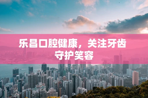 乐昌口腔健康，关注牙齿 守护笑容