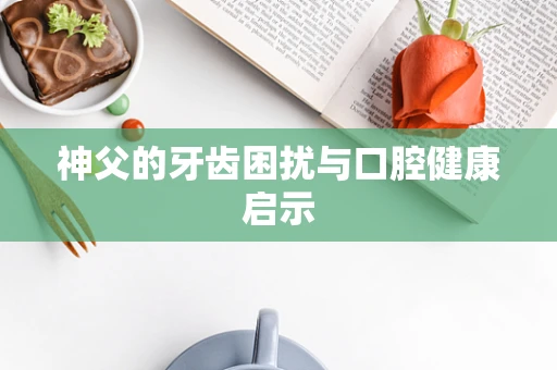 神父的牙齿困扰与口腔健康启示