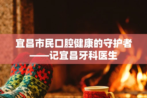 宜昌市民口腔健康的守护者——记宜昌牙科医生