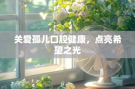关爱孤儿口腔健康，点亮希望之光
