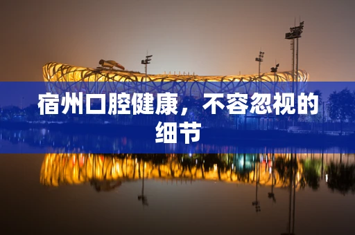 宿州口腔健康，不容忽视的细节