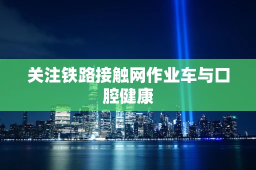 关注铁路接触网作业车与口腔健康