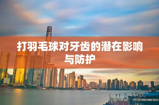 打羽毛球对牙齿的潜在影响与防护