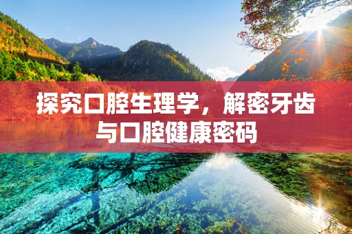 探究口腔生理学，解密牙齿与口腔健康密码