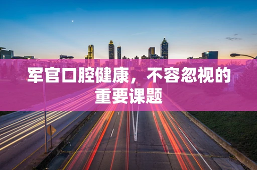 军官口腔健康,不容忽视的重要课题 军官口腔健康,不容忽视的重要课题