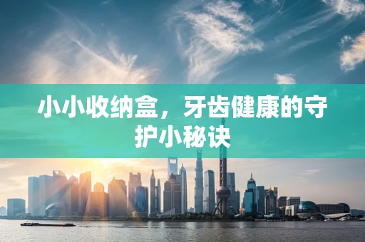 小小收纳盒，牙齿健康的守护小秘诀